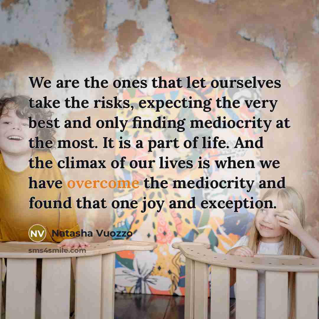 “We are the ones that let ourselves take the risks, expecting the very best and only finding mediocrity at the most. It is a part of life. And the climax of our lives is when we have overcome the mediocrity and found that one joy and exception.” quote by Natasha Vuozzo