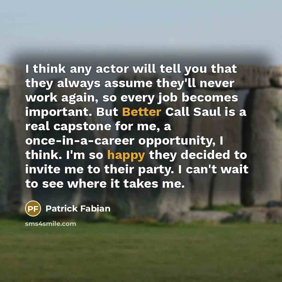 “I think any actor will tell you that they always assume they'll never work again, so every job becomes important. But Better Call Saul is a real capstone for me, a once-in-a-career opportunity, I think. I'm so happy they decided to invite me to their party. I can't wait to see where it takes me.” quote by Patrick Fabian