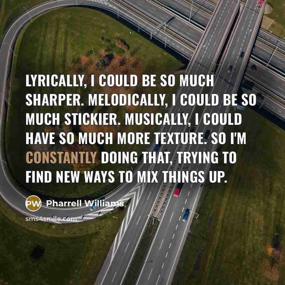 “Lyrically, I could be so much sharper. Melodically, I could be so much stickier. Musically, I could have so much more texture. So I'm constantly doing that, trying to find new ways to mix things up.” quote by Pharrell Williams