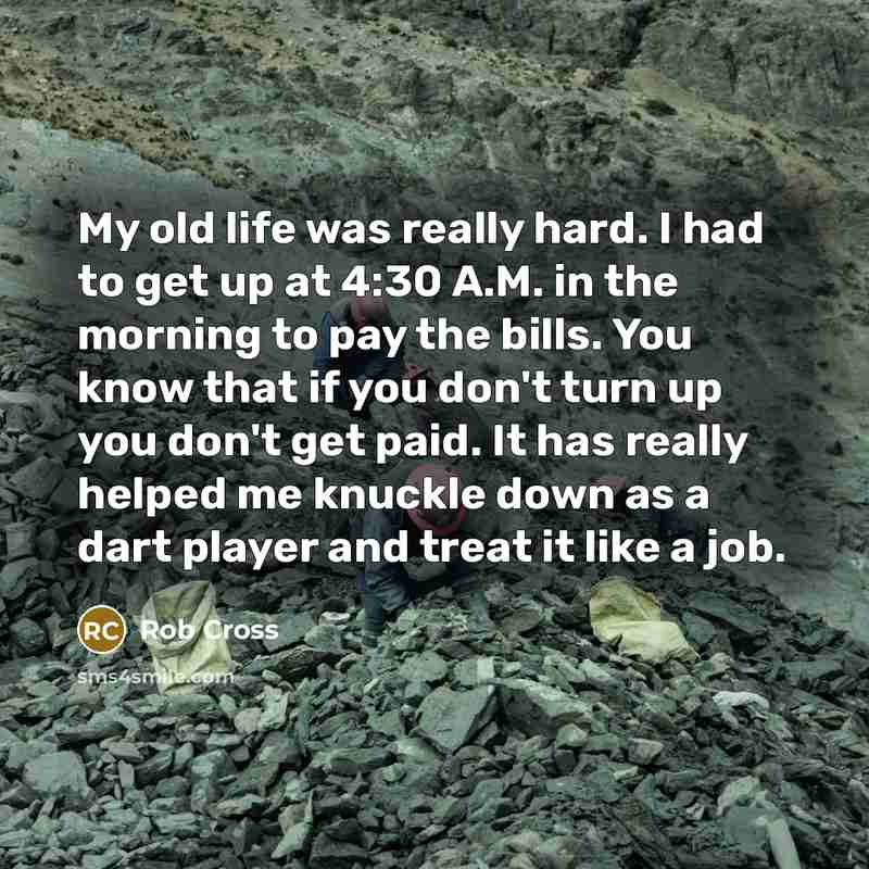 “My old life was really hard. I had to get up at 4:30 A.M. in the morning to pay the bills. You know that if you don't turn up you don't get paid. It has really helped me knuckle down as a dart player and treat it like a job.” quote by Rob Cross