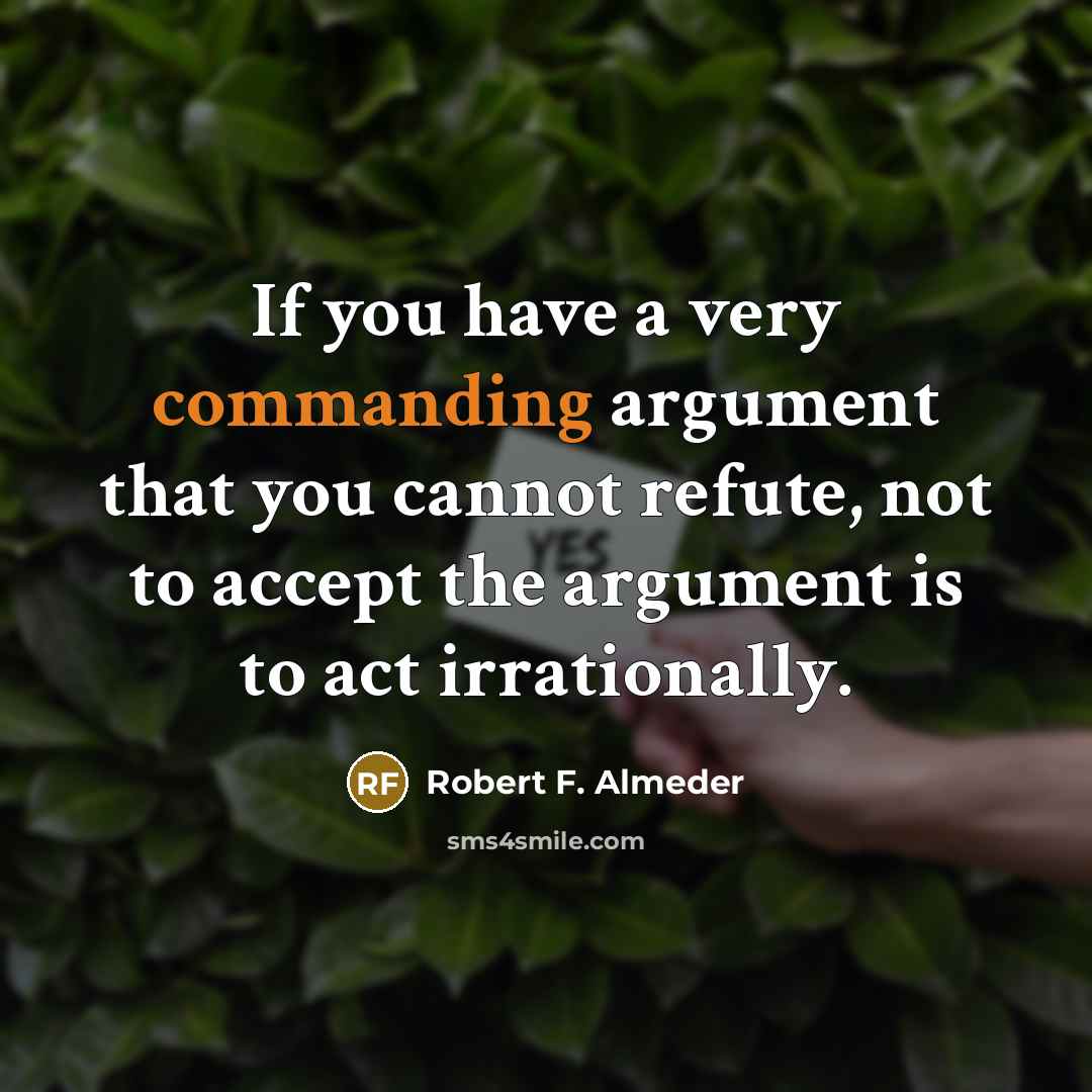 “If you have a very commanding argument that you cannot refute, not to accept the argument is to act irrationally.” quote by Robert F. Almeder