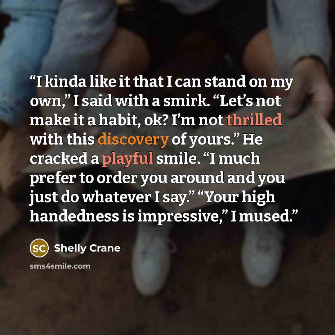 “I kinda like it that I can stand on my own,” I said with a smirk. “Let’s not make it a habit, ok? I’m not thrilled with this discovery of yours.” He cracked a playful smile. “I much prefer to order you around and you just do whatever I say.” “Your high handedness is impressive,” I mused.” quote by Shelly Crane