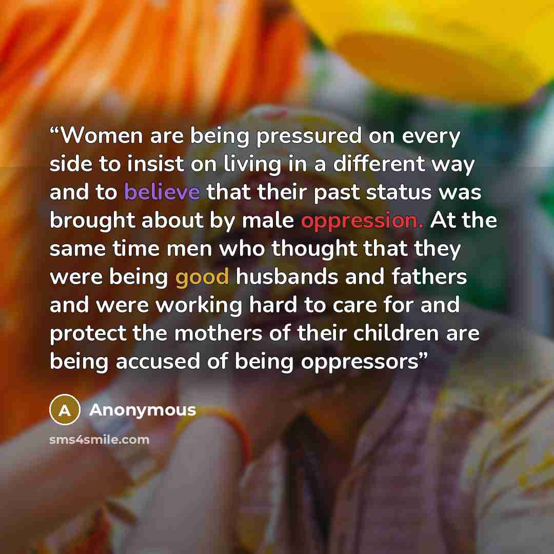 “Women are being pressured on every side to insist on living in a different way and to believe that their past status was brought about by male oppression. At the same time men who thought that they were being good husbands and fathers and were working hard to care for and protect the mothers of…” quote by Anonymous