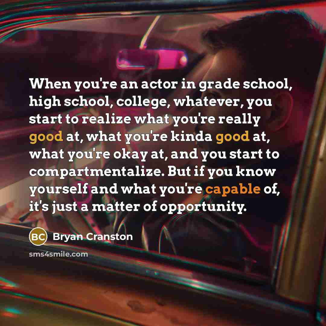 “When you're an actor in grade school, high school, college, whatever, you start to realize what you're really good at, what you're kinda good at, what you're okay at, and you start to compartmentalize. But if you know yourself and what you're capable of, it's just a matter of opportunity.” quote by Bryan Cranston