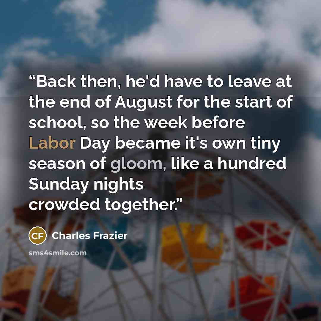 “Back then, he'd have to leave at the end of August for the start of school, so the week before Labor Day became it's own tiny season of gloom, like a hundred Sunday nights crowded together.” quote by Charles Frazier