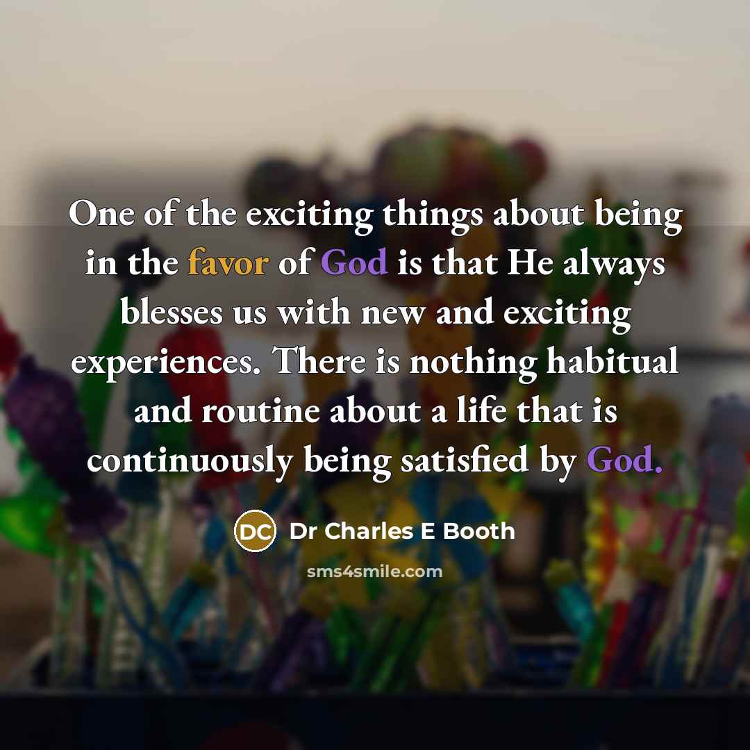 “One of the exciting things about being in the favor of God is that He always blesses us with new and exciting experiences. There is nothing habitual and routine about a life that is continuously being satisfied by God.” quote by Dr Charles E Booth