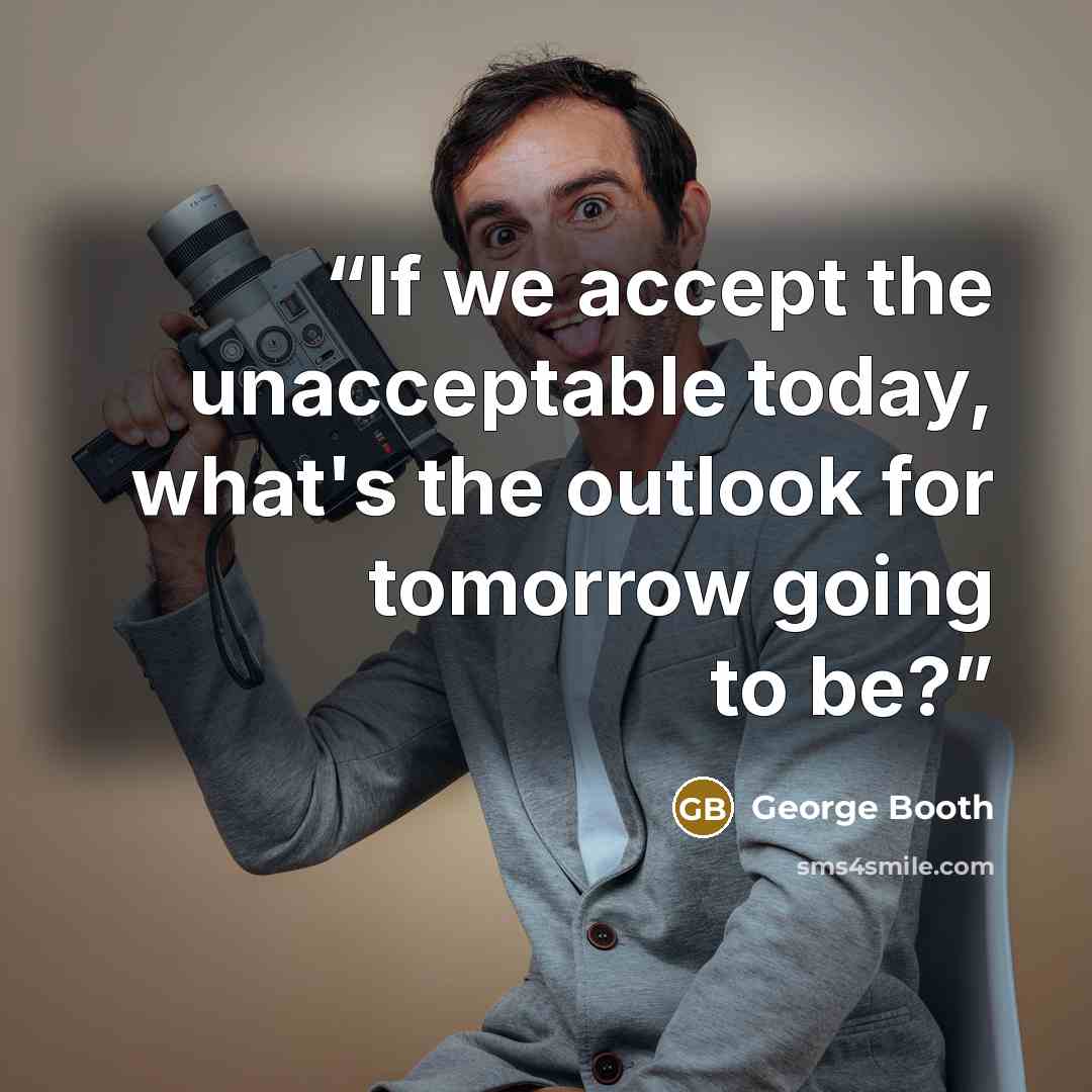 “If we accept the unacceptable today, what's the outlook for tomorrow going to be?” quote by George Booth
