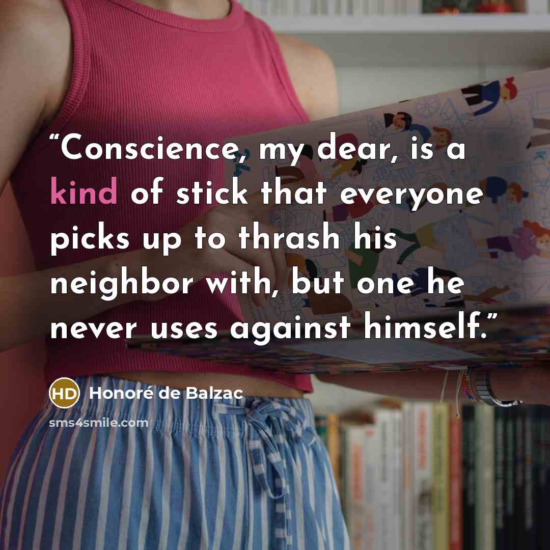 “Conscience, my dear, is a kind of stick that everyone picks up to thrash his neighbor with, but one he never uses against himself.” quote by Honoré de Balzac