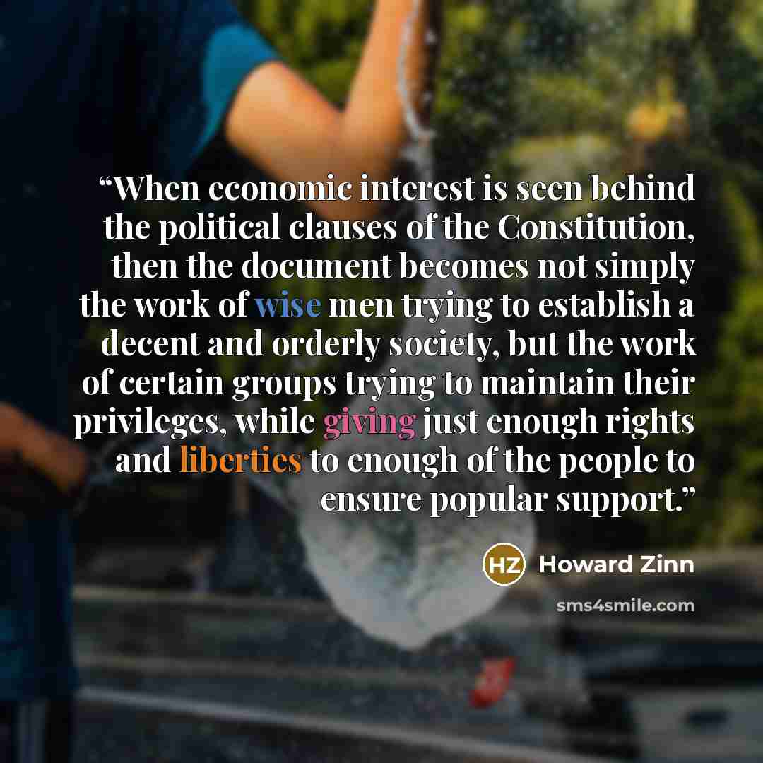 “When economic interest is seen behind the political clauses of the Constitution, then the document becomes not simply the work of wise men trying to establish a decent and orderly society, but the work of certain groups trying to maintain their privileges, while giving just enough rights and…” quote by Howard Zinn