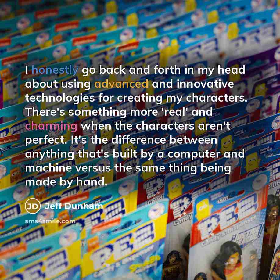 “I honestly go back and forth in my head about using advanced and innovative technologies for creating my characters. There's something more 'real' and charming when the characters aren't perfect. It's the difference between anything that's built by a computer and machine versus the same thing…” quote by Jeff Dunham