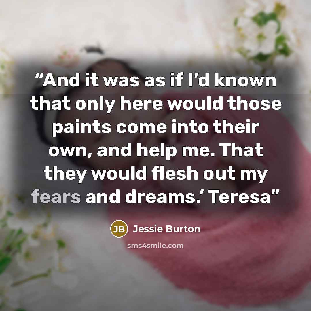 “And it was as if I’d known that only here would those paints come into their own, and help me. That they would flesh out my fears and dreams.’ Teresa” quote by Jessie Burton
