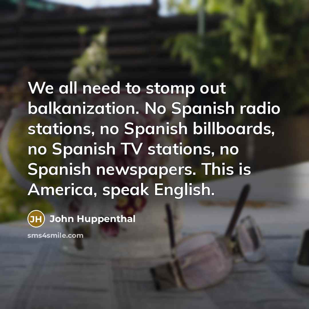 “We all need to stomp out balkanization. No Spanish radio stations, no Spanish billboards, no Spanish TV stations, no Spanish newspapers. This is America, speak English.” quote by John Huppenthal