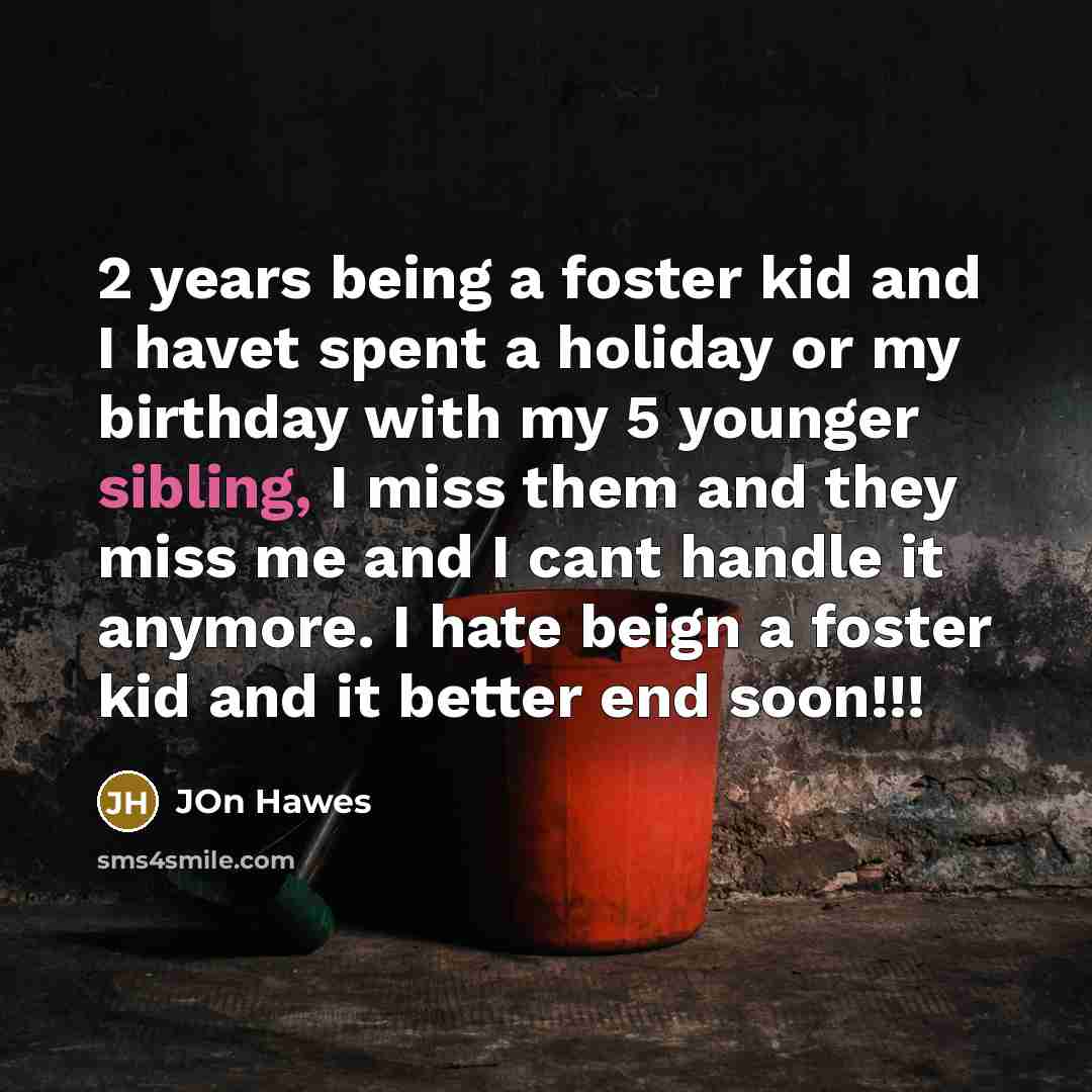 “2 years being a foster kid and I havet spent a holiday or my birthday with my 5 younger sibling, I miss them and they miss me and I cant handle it anymore. I hate beign a foster kid and it better end soon!!!” quote by Jon Hawes