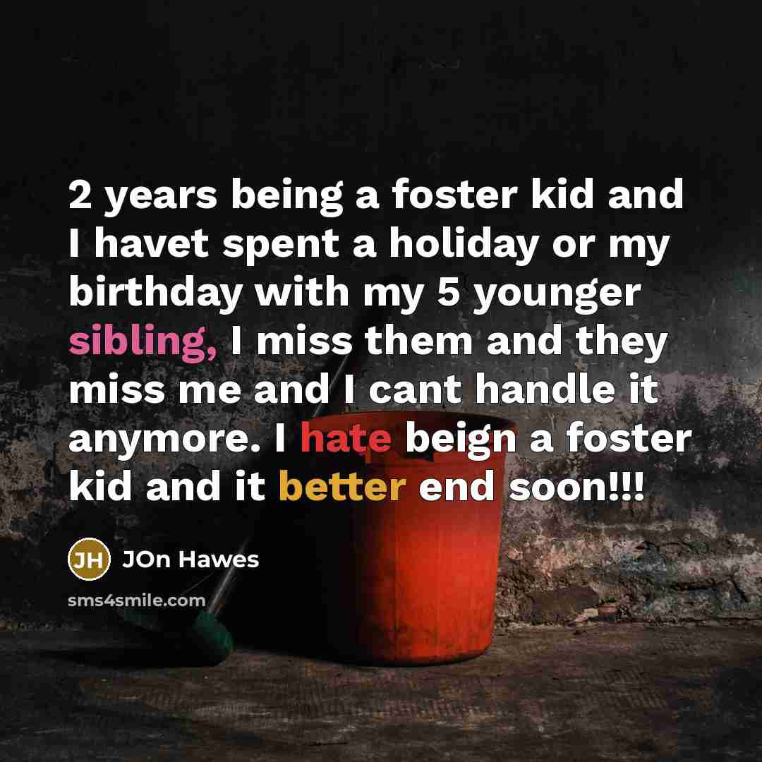 “2 years being a foster kid and I havet spent a holiday or my birthday with my 5 younger sibling, I miss them and they miss me and I cant handle it anymore. I hate beign a foster kid and it better end soon!!!” quote by Jon Hawes