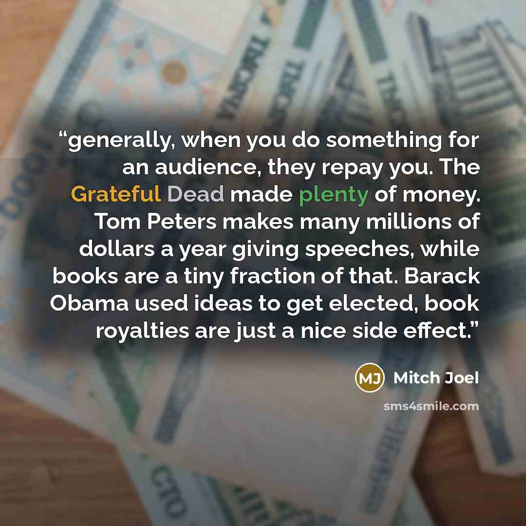 “generally, when you do something for an audience, they repay you. The Grateful Dead made plenty of money. Tom Peters makes many millions of dollars a year giving speeches, while books are a tiny fraction of that. Barack Obama used ideas to get elected, book royalties are just a nice side effect.” quote by Mitch Joel