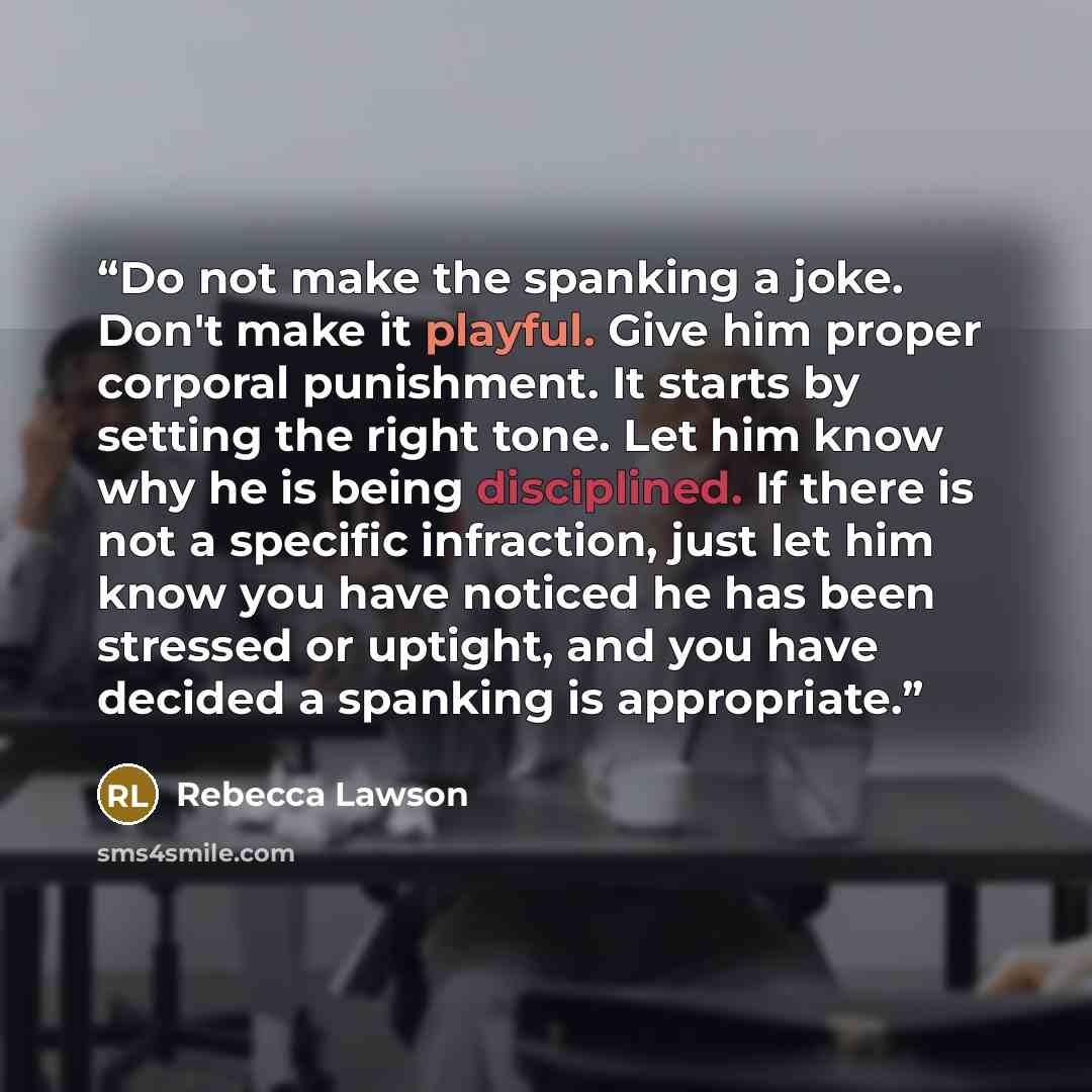 “Do not make the spanking a joke. Don't make it playful. Give him proper corporal punishment. It starts by setting the right tone. Let him know why he is being disciplined. If there is not a specific infraction, just let him know you have noticed he has been stressed or uptight, and you have…” quote by Rebecca Lawson
