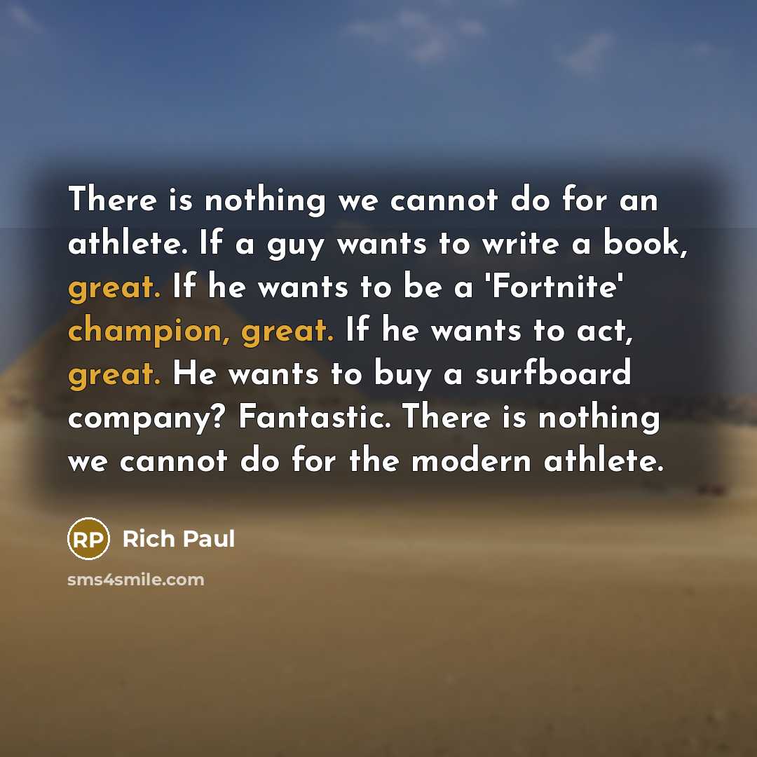 “There is nothing we cannot do for an athlete. If a guy wants to write a book, great. If he wants to be a 'Fortnite' champion, great. If he wants to act, great. He wants to buy a surfboard company? Fantastic. There is nothing we cannot do for the modern athlete.” quote by Rich Paul