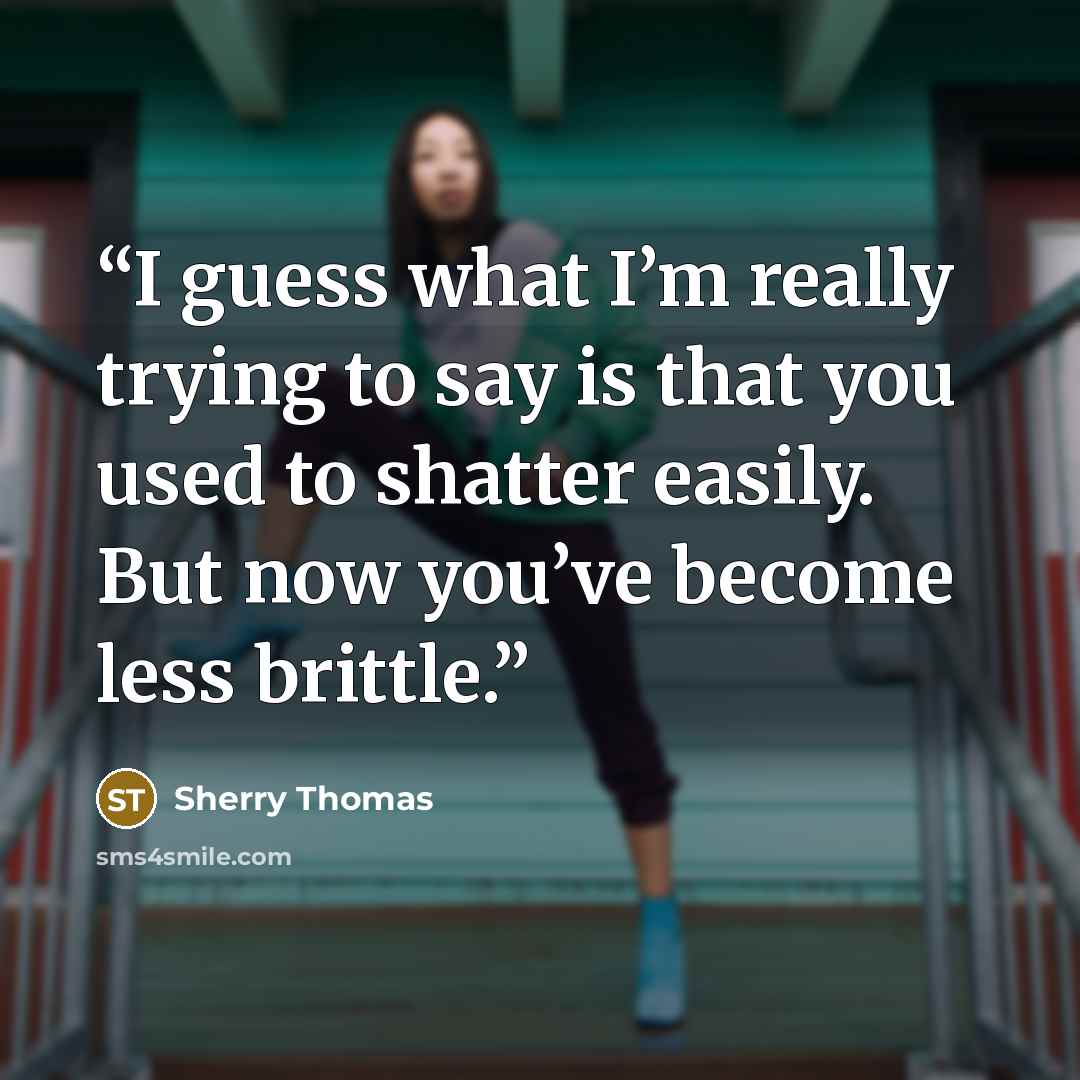“I guess what I’m really trying to say is that you used to shatter easily. But now you’ve become less brittle.” quote by Sherry Thomas