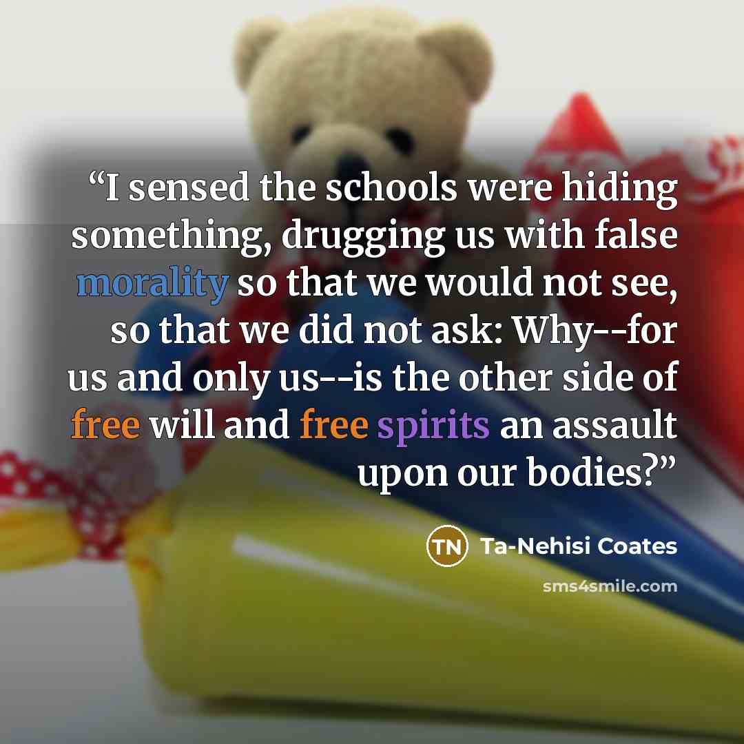 “I sensed the schools were hiding something, drugging us with false morality so that we would not see, so that we did not ask: Why--for us and only us--is the other side of free will and free spirits an assault upon our bodies?” quote by Ta-Nehisi Coates