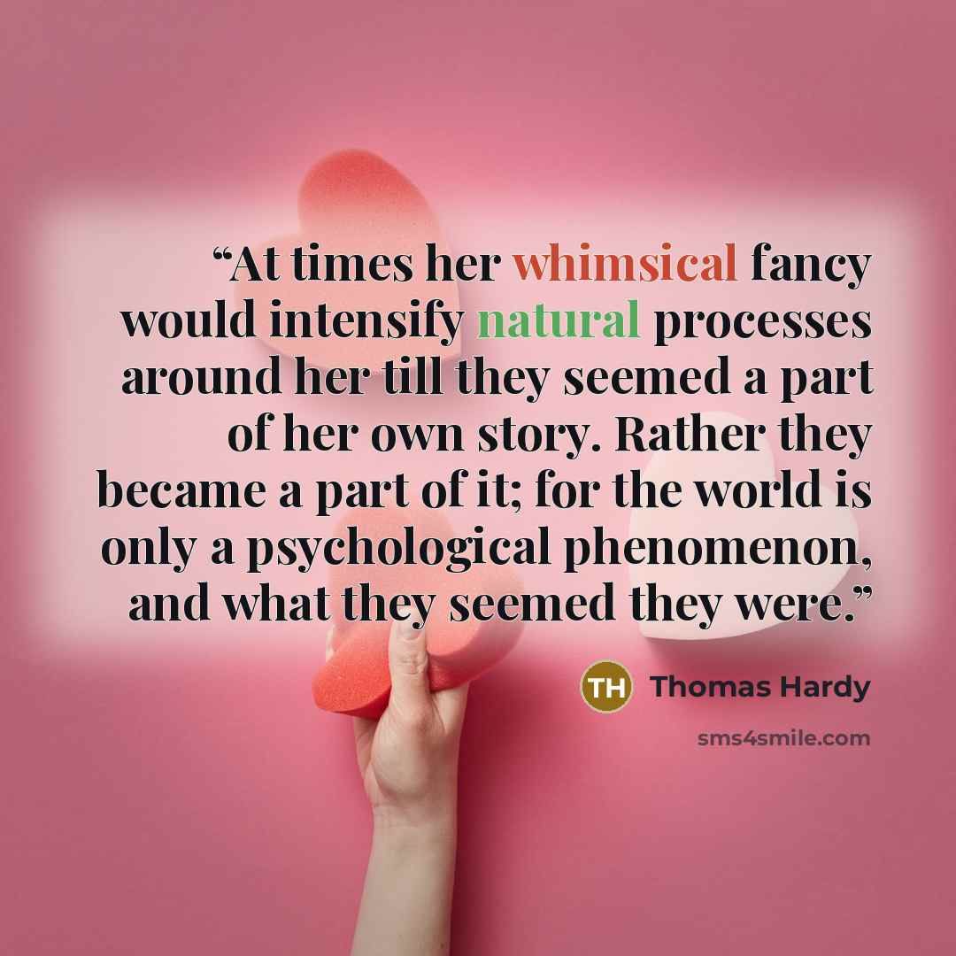 “At times her whimsical fancy would intensify natural processes around her till they seemed a part of her own story. Rather they became a part of it; for the world is only a psychological phenomenon, and what they seemed they were.” quote by Thomas Hardy