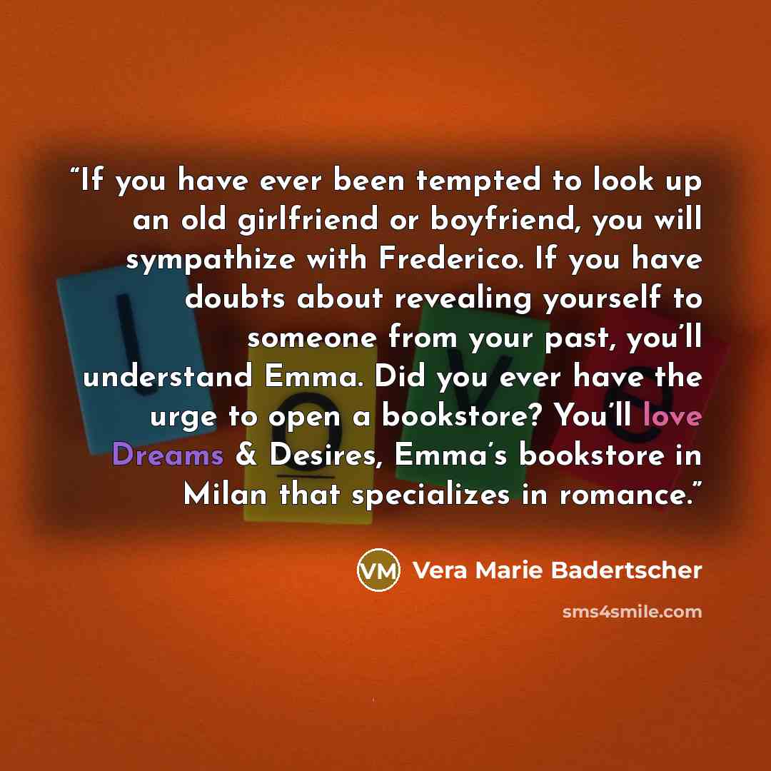 “If you have ever been tempted to look up an old girlfriend or boyfriend, you will sympathize with Frederico. If you have doubts about revealing yourself to someone from your past, you’ll understand Emma. Did you ever have the urge to open a bookstore? You’ll love Dreams & Desires, Emma’s bookstore…” quote by Vera Marie Badertscher