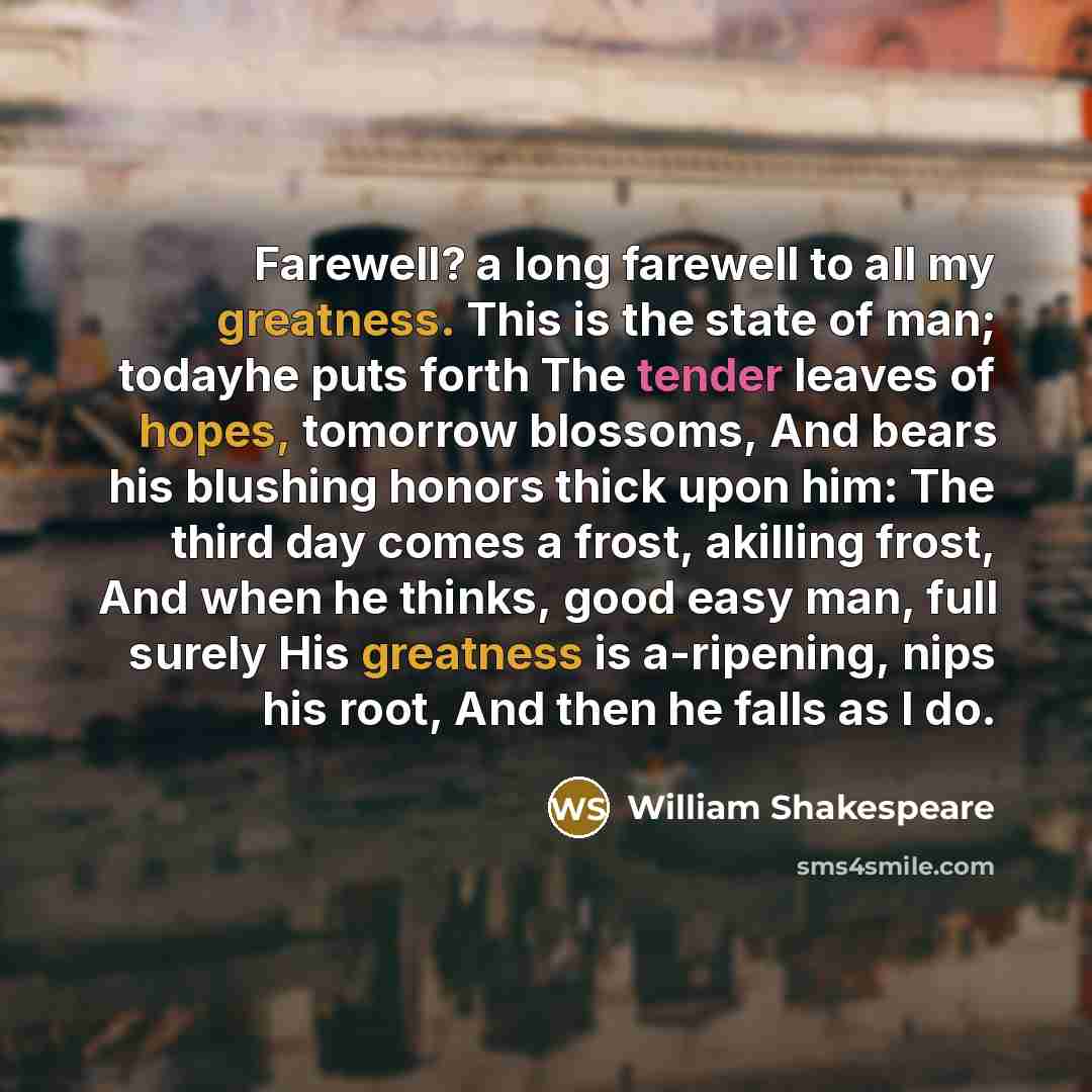 “Farewell? a long farewell to all my greatness. This is the state of man; todayhe puts forth The tender leaves of hopes, tomorrow blossoms, And bears his blushing honors thick upon him: The third day comes a frost, akilling frost, And when he thinks, good easy man, full surely His greatness is…” quote by William Shakespeare