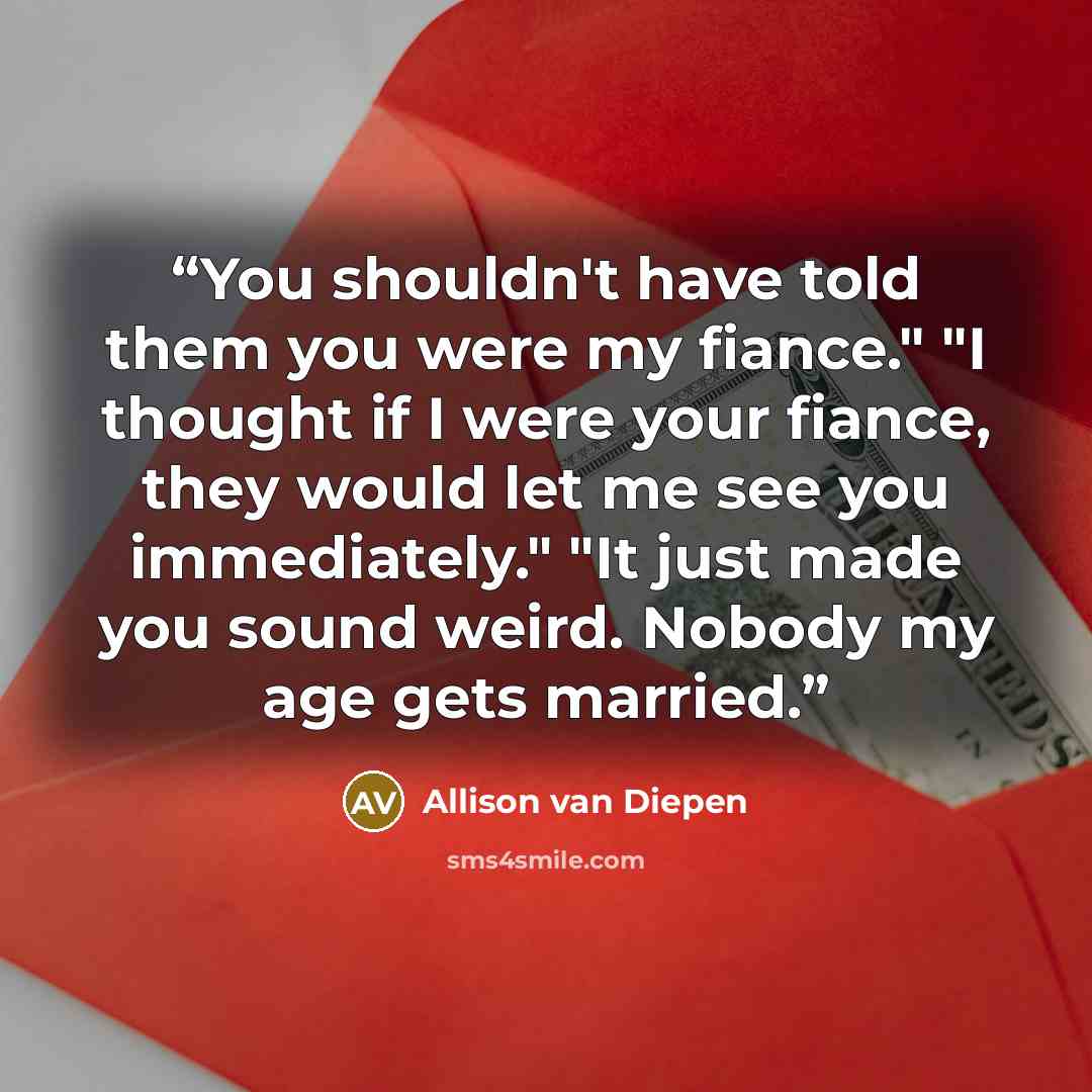 “You shouldn't have told them you were my fiance." "I thought if I were your fiance, they would let me see you immediately." "It just made you sound weird. Nobody my age gets married.” quote by Allison van Diepen