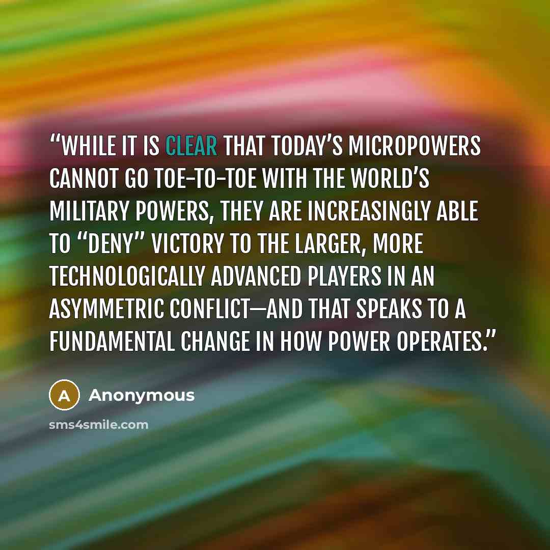 “While it is clear that today’s micropowers cannot go toe-to-toe with the world’s military powers, they are increasingly able to “deny” victory to the larger, more technologically advanced players in an asymmetric conflict—and that speaks to a fundamental change in how power operates.” quote by Anonymous