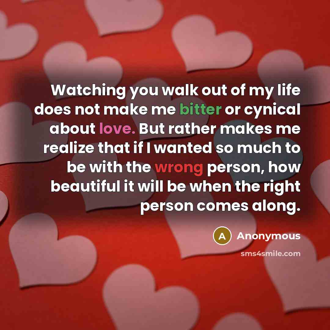 “Watching you walk out of my life does not make me bitter or cynical about love. But rather makes me realize that if I wanted so much to be with the wrong person, how beautiful it will be when the right person comes along.” quote by Anonymous