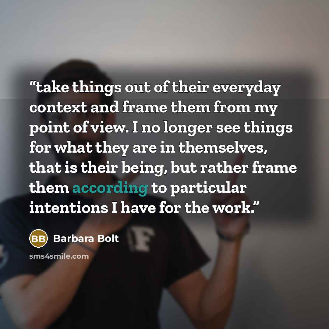 “take things out of their everyday context and frame them from my point of view. I no longer see things for what they are in themselves, that is their being, but rather frame them according to particular intentions I have for the work.” quote by Barbara Bolt