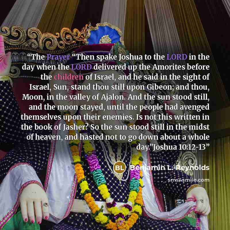 “The Prayer “Then spake Joshua to the LORD in the day when the LORD delivered up the Amorites before the children of Israel, and he said in the sight of Israel, Sun, stand thou still upon Gibeon; and thou, Moon, in the valley of Ajalon. And the sun stood still, and the moon stayed, until the people…” quote by Benjamin L. Reynolds