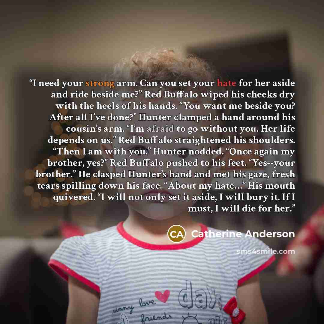 “I need your strong arm. Can you set your hate for her aside and ride beside me?” Red Buffalo wiped his cheeks dry with the heels of his hands. “You want me beside you? After all I’ve done?” Hunter clamped a hand around his cousin’s arm. “I’m afraid to go without you. Her life depends on us.” Red…” quote by Catherine Anderson