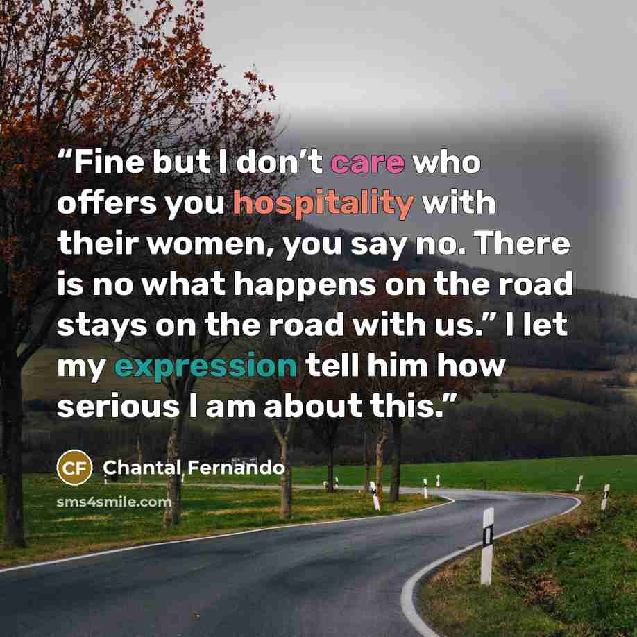 “Fine but I don’t care who offers you hospitality with their women, you say no. There is no what happens on the road stays on the road with us.” I let my expression tell him how serious I am about this.” quote by Chantal Fernando