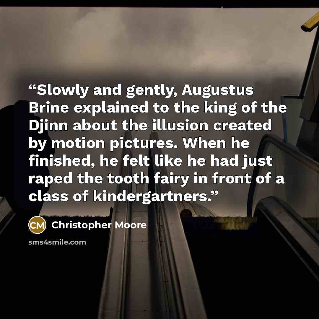 “Slowly and gently, Augustus Brine explained to the king of the Djinn about the illusion created by motion pictures. When he finished, he felt like he had just raped the tooth fairy in front of a class of kindergartners.” quote by Christopher Moore