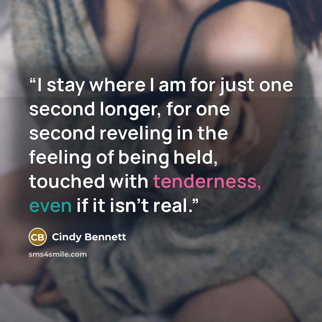 “I stay where I am for just one second longer, for one second reveling in the feeling of being held, touched with tenderness, even if it isn’t real.” quote by Cindy Bennett