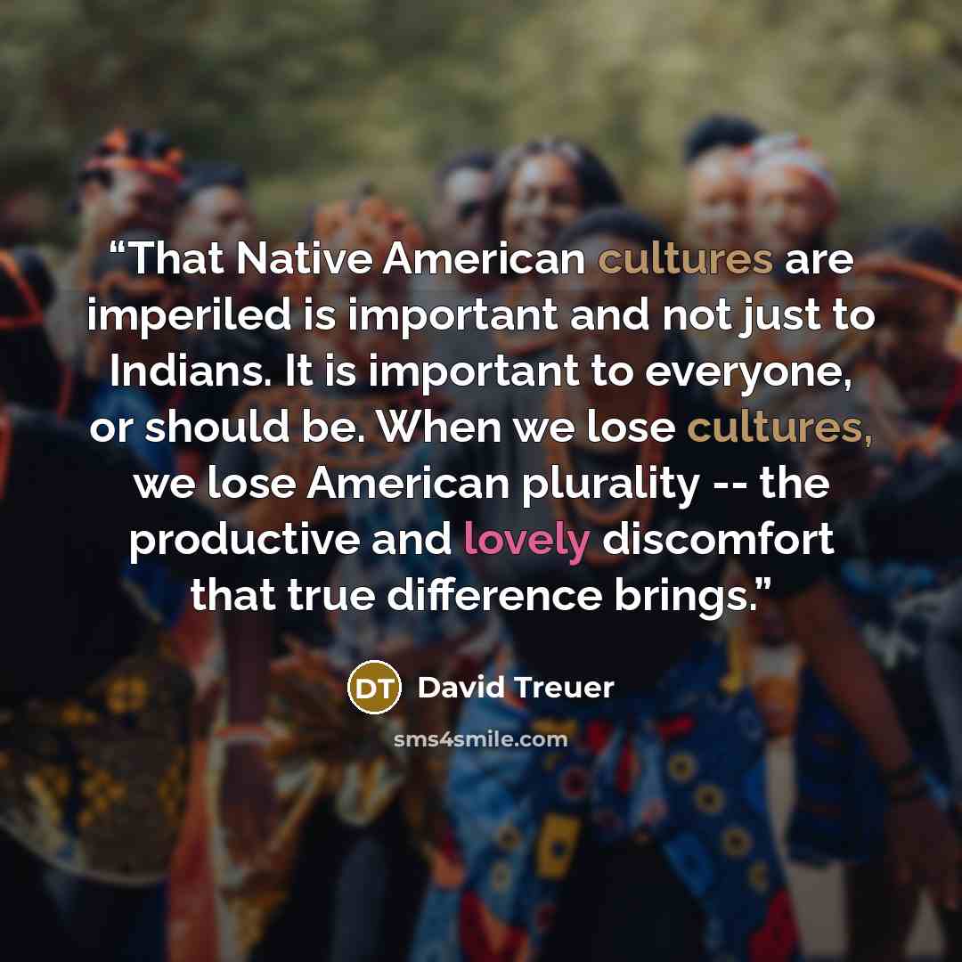 “That Native American cultures are imperiled is important and not just to Indians. It is important to everyone, or should be. When we lose cultures, we lose American plurality -- the productive and lovely discomfort that true difference brings.” quote by David Treuer