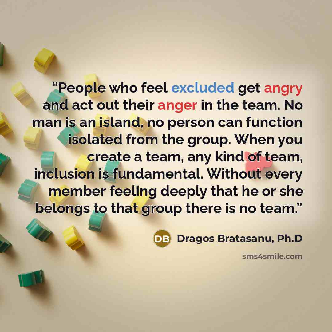 “People who feel excluded get angry and act out their anger in the team. No man is an island, no person can function isolated from the group. When you create a team, any kind of team, inclusion is fundamental. Without every member feeling deeply that he or she belongs to that group there is no team.” quote by Dragos Bratasanu, Ph.D