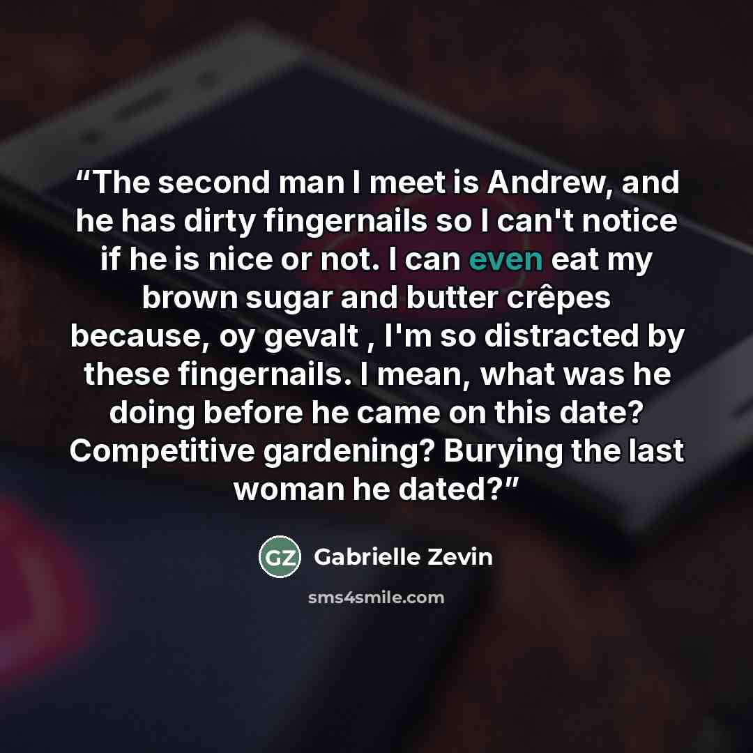 “The second man I meet is Andrew, and he has dirty fingernails so I can't notice if he is nice or not. I can even eat my brown sugar and butter crêpes because, oy gevalt , I'm so distracted by these fingernails. I mean, what was he doing before he came on this date? Competitive gardening? Burying…” quote by Gabrielle Zevin