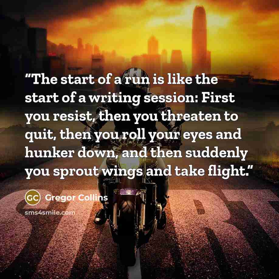 “The start of a run is like the start of a writing session: First you resist, then you threaten to quit, then you roll your eyes and hunker down, and then suddenly you sprout wings and take flight.” quote by Gregor Collins