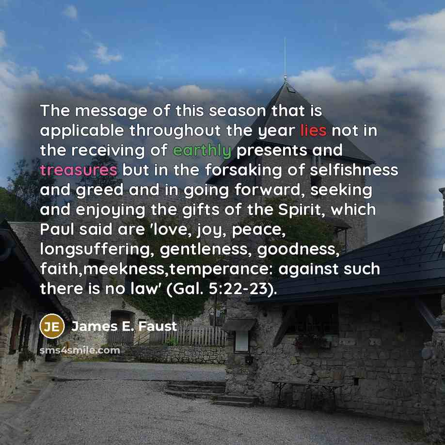“The message of this season that is applicable throughout the year lies not in the receiving of earthly presents and treasures but in the forsaking of selfishness and greed and in going forward, seeking and enjoying the gifts of the Spirit, which Paul said are 'love, joy, peace, longsuffering…” quote by James E. Faust