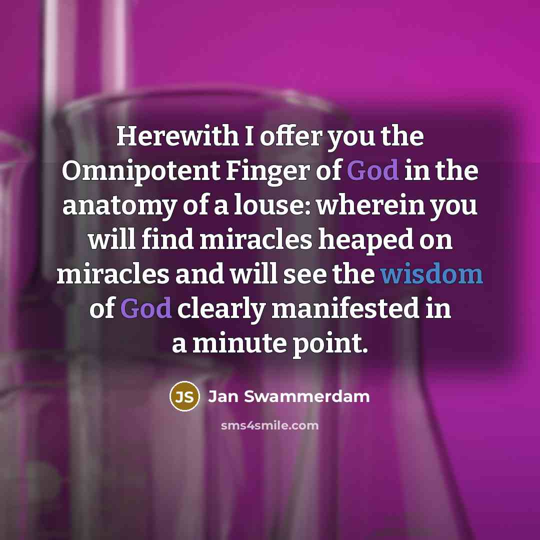 “Herewith I offer you the Omnipotent Finger of God in the anatomy of a louse: wherein you will find miracles heaped on miracles and will see the wisdom of God clearly manifested in a minute point.” quote by Jan Swammerdam