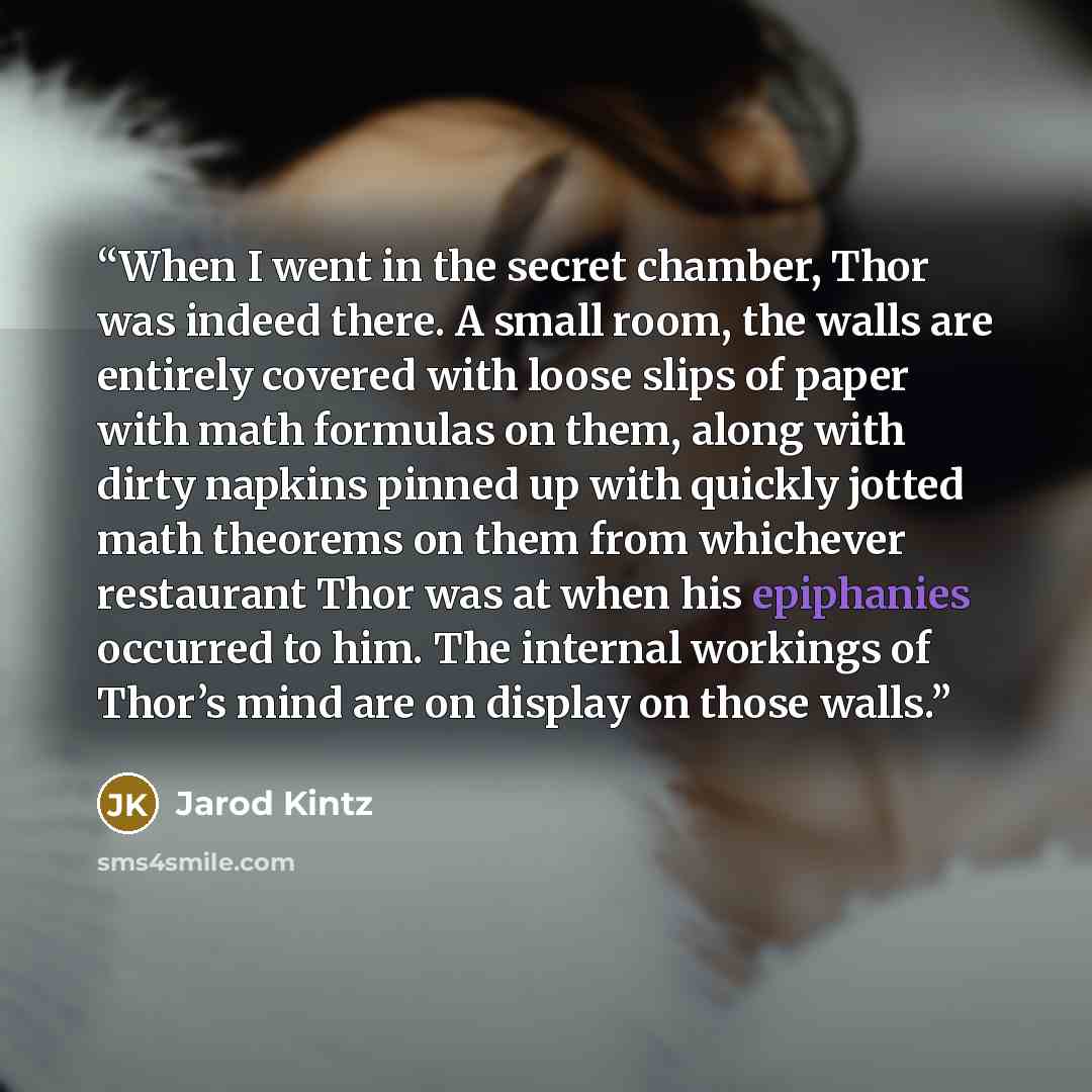 “When I went in the secret chamber, Thor was indeed there. A small room, the walls are entirely covered with loose slips of paper with math formulas on them, along with dirty napkins pinned up with quickly jotted math theorems on them from whichever restaurant Thor was at when his epiphanies…” quote by Jarod Kintz