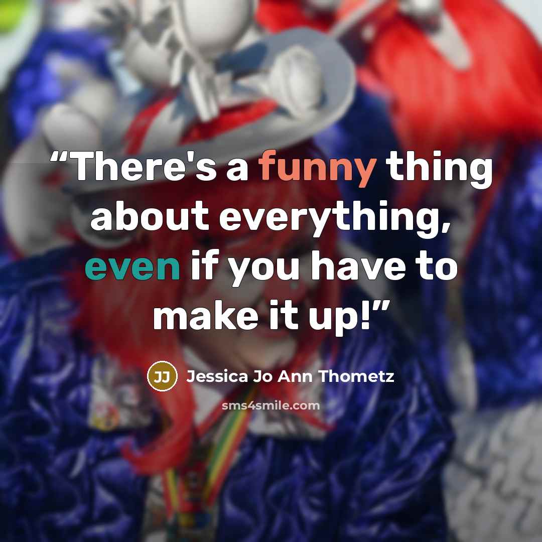 “There's a funny thing about everything, even if you have to make it up!” quote by Jessica Jo Ann Thometz