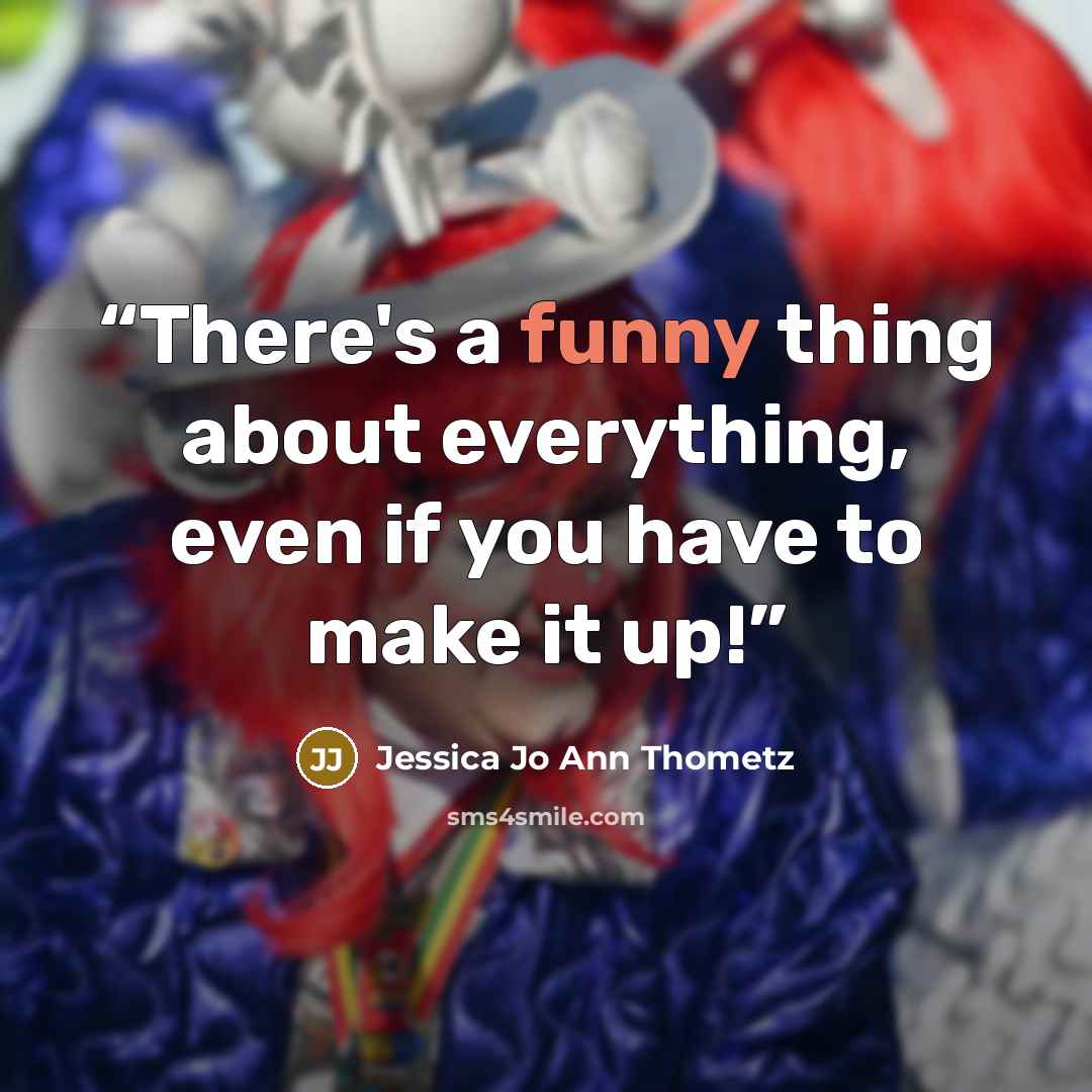 “There's a funny thing about everything, even if you have to make it up!” quote by Jessica Jo Ann Thometz