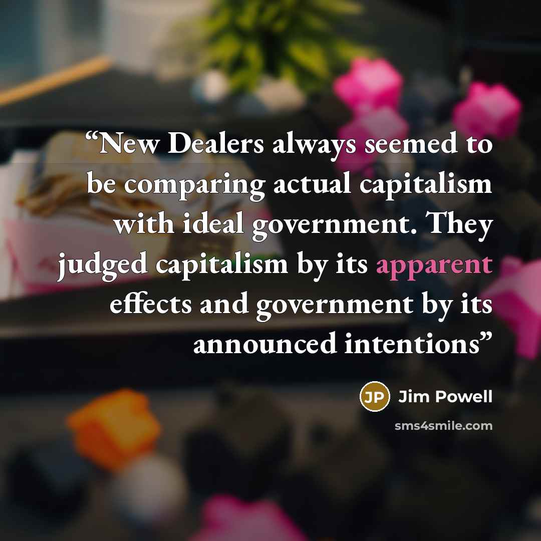 “New Dealers always seemed to be comparing actual capitalism with ideal government. They judged capitalism by its apparent effects and government by its announced intentions” quote by Jim Powell