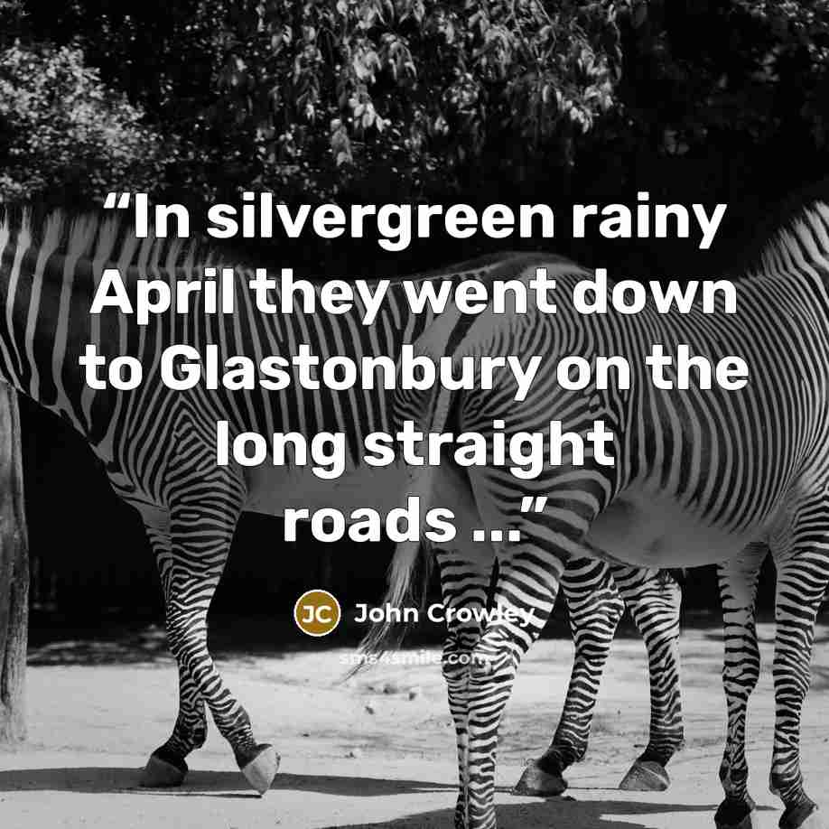 “In silvergreen rainy April they went down to Glastonbury on the long straight roads ...” quote by John Crowley
