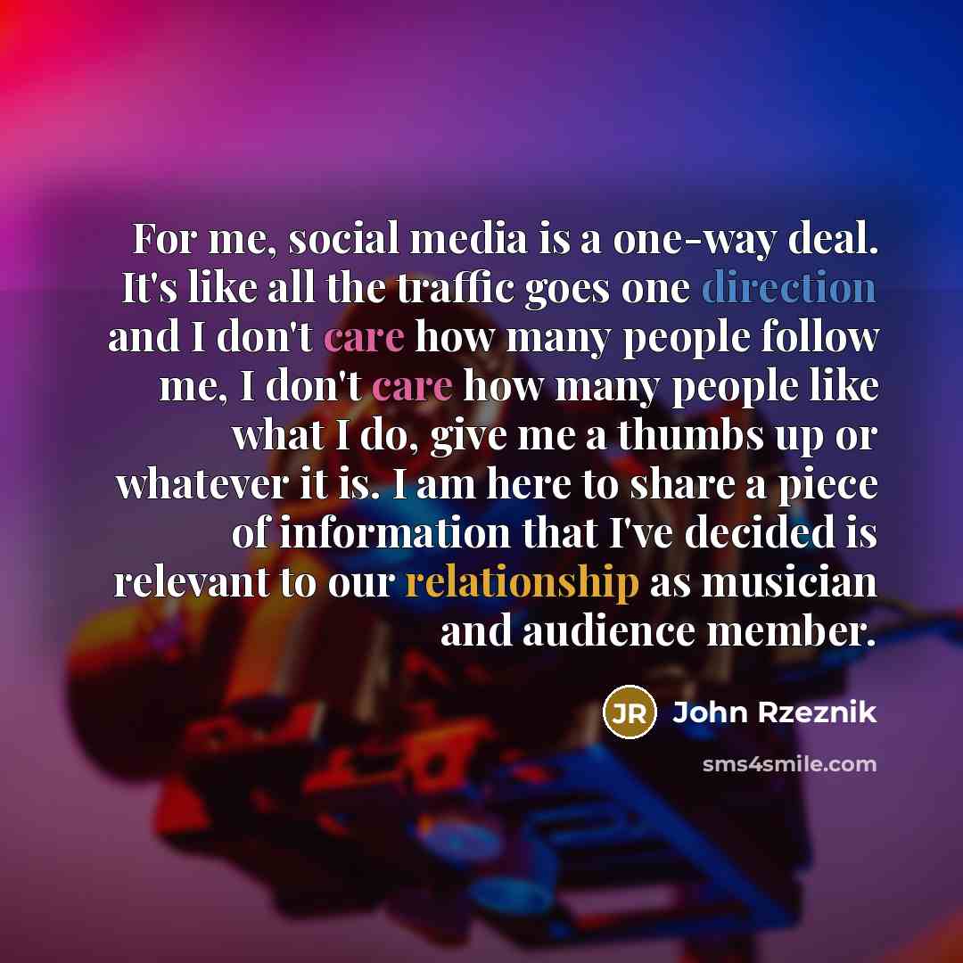 “For me, social media is a one-way deal. It's like all the traffic goes one direction and I don't care how many people follow me, I don't care how many people like what I do, give me a thumbs up or whatever it is. I am here to share a piece of information that I've decided is relevant to our…” quote by John Rzeznik