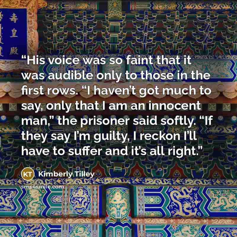 “His voice was so faint that it was audible only to those in the first rows. “I haven’t got much to say, only that I am an innocent man,” the prisoner said softly. “If they say I’m guilty, I reckon I’ll have to suffer and it’s all right.” quote by Kimberly Tilley