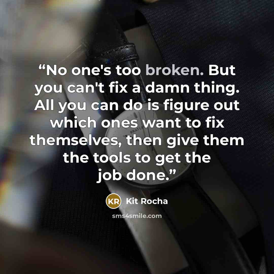 “No one's too broken. But you can't fix a damn thing. All you can do is figure out which ones want to fix themselves, then give them the tools to get the job done.” quote by Kit Rocha