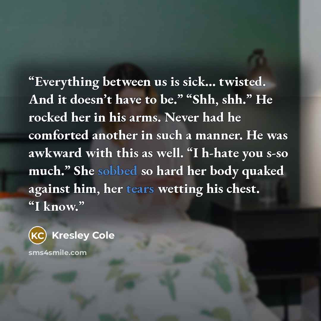 “Everything between us is sick... twisted. And it doesn’t have to be.” “Shh, shh.” He rocked her in his arms. Never had he comforted another in such a manner. He was awkward with this as well. “I h-hate you s-so much.” She sobbed so hard her body quaked against him, her tears wetting his chest. “I…” quote by Kresley Cole